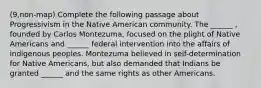 (9,non-map) Complete the following passage about Progressivism in the Native American community. The ______ , founded by Carlos Montezuma, focused on the plight of Native Americans and ______ federal intervention into the affairs of indigenous peoples. Montezuma believed in self-determination for Native Americans, but also demanded that Indians be granted ______ and the same rights as other Americans.