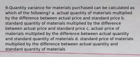 9-Quantity variance for materials purchased can be calculated as which of the following? a. actual quantity of materials multiplied by the difference between actual price and standard price b. standard quantity of materials multiplied by the difference between actual price and standard price c. actual price of materials multiplied by the difference between actual quantity and standard quantity of materials d. standard price of materials multiplied by the difference between actual quantity and standard quantity of materials