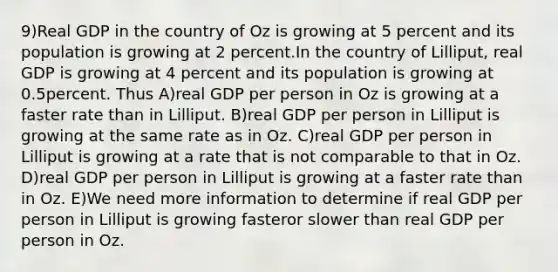 9)Real GDP in the country of Oz is growing at 5 percent and its population is growing at 2 percent.In the country of Lilliput, real GDP is growing at 4 percent and its population is growing at 0.5percent. Thus A)real GDP per person in Oz is growing at a faster rate than in Lilliput. B)real GDP per person in Lilliput is growing at the same rate as in Oz. C)real GDP per person in Lilliput is growing at a rate that is not comparable to that in Oz. D)real GDP per person in Lilliput is growing at a faster rate than in Oz. E)We need more information to determine if real GDP per person in Lilliput is growing fasteror slower than real GDP per person in Oz.