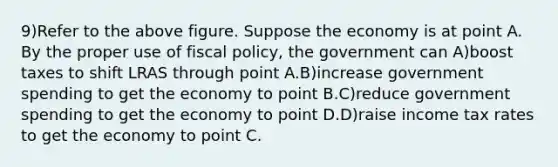 9)Refer to the above figure. Suppose the economy is at point A. By the proper use of fiscal policy, the government can A)boost taxes to shift LRAS through point A.B)increase government spending to get the economy to point B.C)reduce government spending to get the economy to point D.D)raise income tax rates to get the economy to point C.