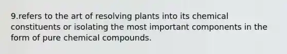 9.refers to the art of resolving plants into its chemical constituents or isolating the most important components in the form of pure chemical compounds.