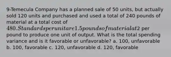 9-Temecula Company has a planned sale of 50 units, but actually sold 120 units and purchased and used a total of 240 pounds of material at a total cost of 480. Standards per unit are 1.5 pounds of material at2 per pound to produce one unit of output. What is the total spending variance and is it favorable or unfavorable? a. 100, unfavorable b. 100, favorable c. 120, unfavorable d. 120, favorable