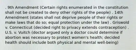 . 9th Amendment (Certain rights enumerated in the constitution shall not be created to deny other rights of the people) . 14th Amendment (states shall not deprive people of their rights or make laws that do so; equal protection under the law) . Griswold v. Connecticut (decided right to privacy extends contraception) . U.S. v. Vuitch (doctor argued only a doctor could determine if abortion was necessary to protect women's health; decided health should include both physical and mental well-being)