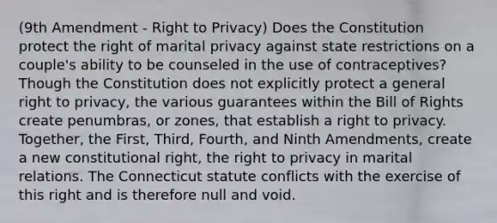 (9th Amendment - <a href='https://www.questionai.com/knowledge/kmQ5KxXxXn-right-to-privacy' class='anchor-knowledge'>right to privacy</a>) Does the Constitution protect the right of marital privacy against state restrictions on a couple's ability to be counseled in the use of contraceptives? Though the Constitution does not explicitly protect a general right to privacy, the various guarantees within the Bill of Rights create penumbras, or zones, that establish a right to privacy. Together, the First, Third, Fourth, and Ninth Amendments, create a new constitutional right, <a href='https://www.questionai.com/knowledge/kP8JKypsnv-the-right-to-privacy' class='anchor-knowledge'>the right to privacy</a> in marital relations. The Connecticut statute conflicts with the exercise of this right and is therefore null and void.