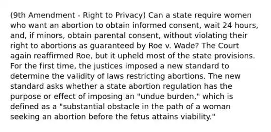 (9th Amendment - Right to Privacy) Can a state require women who want an abortion to obtain informed consent, wait 24 hours, and, if minors, obtain parental consent, without violating their right to abortions as guaranteed by Roe v. Wade? The Court again reaffirmed Roe, but it upheld most of the state provisions. For the first time, the justices imposed a new standard to determine the validity of laws restricting abortions. The new standard asks whether a state abortion regulation has the purpose or effect of imposing an "undue burden," which is defined as a "substantial obstacle in the path of a woman seeking an abortion before the fetus attains viability."