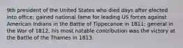 9th president of the United States who died days after elected into office; gained national fame for leading US forces against American Indians in the Battle of Tippecanoe in 1811; general in the War of 1812, his most notable contribution was the victory at the Battle of the Thames in 1813.