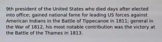 9th president of the United States who died days after elected into office; gained national fame for leading US forces against American Indians in the Battle of Tippecanoe in 1811; general in the War of 1812, his most notable contribution was the victory at the Battle of the Thames in 1813.