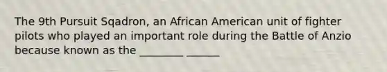 The 9th Pursuit Sqadron, an African American unit of fighter pilots who played an important role during the Battle of Anzio because known as the ________ ______