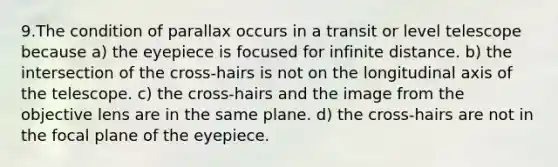 9.The condition of parallax occurs in a transit or level telescope because a) the eyepiece is focused for infinite distance. b) the intersection of the cross-hairs is not on the longitudinal axis of the telescope. c) the cross-hairs and the image from the objective lens are in the same plane. d) the cross-hairs are not in the focal plane of the eyepiece.