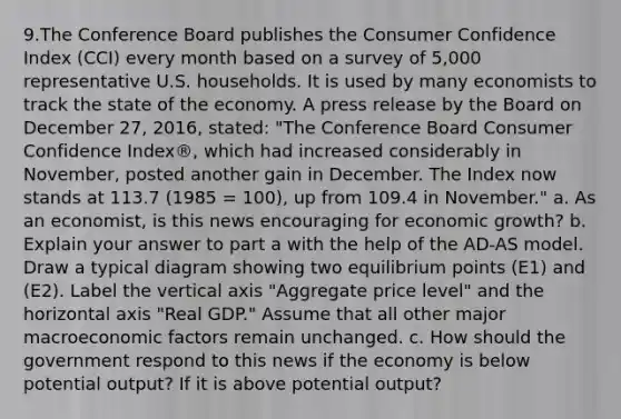 9.The Conference Board publishes the Consumer Confidence Index (CCI) every month based on a survey of 5,000 representative U.S. households. It is used by many economists to track the state of the economy. A press release by the Board on December 27, 2016, stated: "The Conference Board Consumer Confidence Index®, which had increased considerably in November, posted another gain in December. The Index now stands at 113.7 (1985 = 100), up from 109.4 in November." a. As an economist, is this news encouraging for economic growth? b. Explain your answer to part a with the help of the AD-AS model. Draw a typical diagram showing two equilibrium points (E1) and (E2). Label the vertical axis "Aggregate price level" and the horizontal axis "Real GDP." Assume that all other major macroeconomic factors remain unchanged. c. How should the government respond to this news if the economy is below potential output? If it is above potential output?