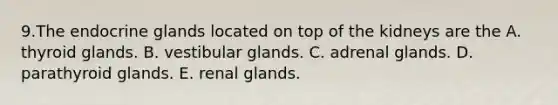 9.The endocrine glands located on top of the kidneys are the A. thyroid glands. B. vestibular glands. C. adrenal glands. D. parathyroid glands. E. renal glands.