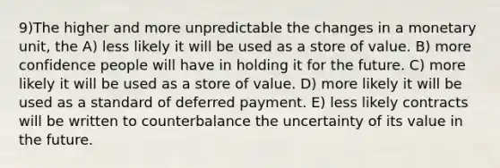 9)The higher and more unpredictable the changes in a monetary unit, the A) less likely it will be used as a store of value. B) more confidence people will have in holding it for the future. C) more likely it will be used as a store of value. D) more likely it will be used as a standard of deferred payment. E) less likely contracts will be written to counterbalance the uncertainty of its value in the future.