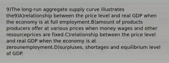 9)The long-run aggregate supply curve illustrates the9)A)relationship between the price level and real GDP when the economy is at full employment.B)amount of products producers offer at various prices when money wages and other resourceprices are fixed.C)relationship between the price level and real GDP when the economy is at zerounemployment.D)surpluses, shortages and equilibrium level of GDP.