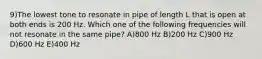 9)The lowest tone to resonate in pipe of length L that is open at both ends is 200 Hz. Which one of the following frequencies will not resonate in the same pipe? A)800 Hz B)200 Hz C)900 Hz D)600 Hz E)400 Hz