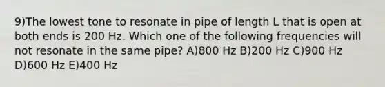 9)The lowest tone to resonate in pipe of length L that is open at both ends is 200 Hz. Which one of the following frequencies will not resonate in the same pipe? A)800 Hz B)200 Hz C)900 Hz D)600 Hz E)400 Hz