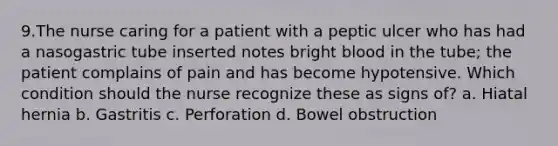 9.The nurse caring for a patient with a peptic ulcer who has had a nasogastric tube inserted notes bright blood in the tube; the patient complains of pain and has become hypotensive. Which condition should the nurse recognize these as signs of? a. Hiatal hernia b. Gastritis c. Perforation d. Bowel obstruction