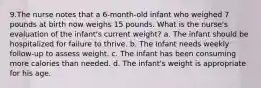 9.The nurse notes that a 6-month-old infant who weighed 7 pounds at birth now weighs 15 pounds. What is the nurse's evaluation of the infant's current weight? a. The infant should be hospitalized for failure to thrive. b. The infant needs weekly follow-up to assess weight. c. The infant has been consuming more calories than needed. d. The infant's weight is appropriate for his age.