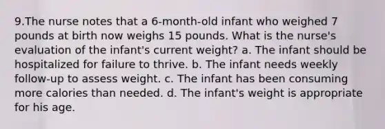 9.The nurse notes that a 6-month-old infant who weighed 7 pounds at birth now weighs 15 pounds. What is the nurse's evaluation of the infant's current weight? a. The infant should be hospitalized for failure to thrive. b. The infant needs weekly follow-up to assess weight. c. The infant has been consuming more calories than needed. d. The infant's weight is appropriate for his age.