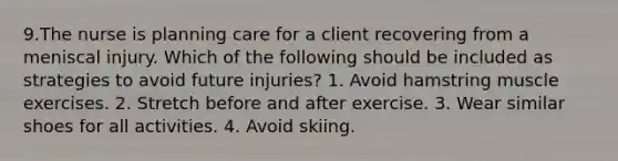 9.The nurse is planning care for a client recovering from a meniscal injury. Which of the following should be included as strategies to avoid future injuries? 1. Avoid hamstring muscle exercises. 2. Stretch before and after exercise. 3. Wear similar shoes for all activities. 4. Avoid skiing.