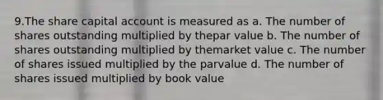 9.The share capital account is measured as a. The number of shares outstanding multiplied by thepar value b. The number of shares outstanding multiplied by themarket value c. The number of shares issued multiplied by the parvalue d. The number of shares issued multiplied by book value