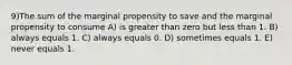 9)The sum of the marginal propensity to save and the marginal propensity to consume A) is greater than zero but less than 1. B) always equals 1. C) always equals 0. D) sometimes equals 1. E) never equals 1.