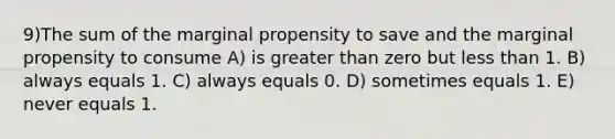 9)The sum of the marginal propensity to save and the marginal propensity to consume A) is greater than zero but less than 1. B) always equals 1. C) always equals 0. D) sometimes equals 1. E) never equals 1.