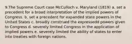 9.The Supreme Court case McCulloch v. Maryland (1819) a. set a precedent for a broad interpretation of the implied powers of Congress. b. set a precedent for expanded state powers in the United States c. broadly construed the expressedd powers given to Congress d. severely limited Congress in the application of implied powers e. severely limited the ability of states to enter into treaties with foreign nations.