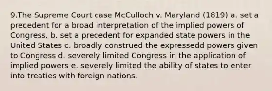 9.The Supreme Court case McCulloch v. Maryland (1819) a. set a precedent for a broad interpretation of the implied powers of Congress. b. set a precedent for expanded state powers in the United States c. broadly construed the expressedd powers given to Congress d. severely limited Congress in the application of implied powers e. severely limited the ability of states to enter into treaties with foreign nations.