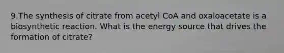 9.The synthesis of citrate from acetyl CoA and oxaloacetate is a biosynthetic reaction. What is the energy source that drives the formation of citrate?