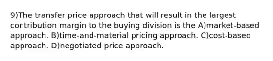 9)The transfer price approach that will result in the largest contribution margin to the buying division is the A)market-based approach. B)time-and-material pricing approach. C)cost-based approach. D)negotiated price approach.