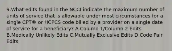 9.What edits found in the NCCI indicate the maximum number of units of service that is allowable under most circumstances for a single CPT® or HCPCS code billed by a provider on a single date of service for a beneficiary? A.Column 1/Column 2 Edits B.Medically Unlikely Edits C.Mutually Exclusive Edits D.Code Pair Edits