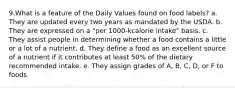 9.What is a feature of the Daily Values found on food labels? a. They are updated every two years as mandated by the USDA. b. They are expressed on a "per 1000-kcalorie intake" basis. c. They assist people in determining whether a food contains a little or a lot of a nutrient. d. They define a food as an excellent source of a nutrient if it contributes at least 50% of the dietary recommended intake. e. They assign grades of A, B, C, D, or F to foods.