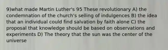 9)what made Martin Luther's 95 These revolutionary A) the condemnation of the church's selling of indulgences B) the idea that an individual could find salvation by faith alone C) the proposal that knowledge should be based on observations and experiments D) The theory that the sun was the center of the universe