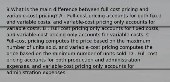 9.What is the main difference between full-cost pricing and variable-cost pricing? A : Full-cost pricing accounts for both fixed and variable costs, and variable-cost pricing only accounts for variable costs. B : Full-cost pricing only accounts for fixed costs, and variable-cost pricing only accounts for variable costs. C : Full-cost pricing computes the price based on the maximum number of units sold, and variable-cost pricing computes the price based on the minimum number of units sold. D : Full-cost pricing accounts for both production and administration expenses, and variable-cost pricing only accounts for administration expenses.