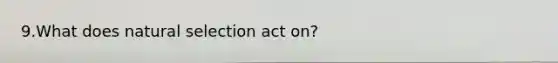 9.What does natural selection act on?