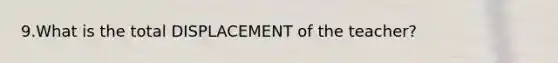 9.What is the total DISPLACEMENT of the teacher?