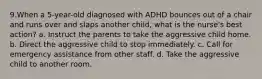 9.When a 5-year-old diagnosed with ADHD bounces out of a chair and runs over and slaps another child, what is the nurse's best action? a. Instruct the parents to take the aggressive child home. b. Direct the aggressive child to stop immediately. c. Call for emergency assistance from other staff. d. Take the aggressive child to another room.