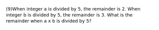 (9)When integer a is divided by 5, the remainder is 2. When integer b is divided by 5, the remainder is 3. What is the remainder when a x b is divided by 5?