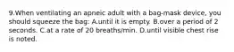 9.When ventilating an apneic adult with a bag-mask device, you should squeeze the bag: A.until it is empty. B.over a period of 2 seconds. C.at a rate of 20 breaths/min. D.until visible chest rise is noted.