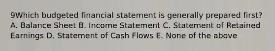 9Which budgeted financial statement is generally prepared first? A. Balance Sheet B. <a href='https://www.questionai.com/knowledge/kCPMsnOwdm-income-statement' class='anchor-knowledge'>income statement</a> C. Statement of Retained Earnings D. Statement of Cash Flows E. None of the above