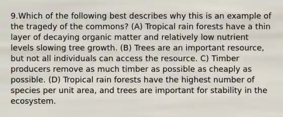 9.Which of the following best describes why this is an example of the tragedy of the commons? (A) Tropical rain forests have a thin layer of decaying organic matter and relatively low nutrient levels slowing tree growth. (B) Trees are an important resource, but not all individuals can access the resource. C) Timber producers remove as much timber as possible as cheaply as possible. (D) Tropical rain forests have the highest number of species per unit area, and trees are important for stability in the ecosystem.