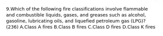 9.Which of the following fire classifications involve flammable and combustible liquids, gases, and greases such as alcohol, gasoline, lubricating oils, and liquefied petroleum gas (LPG)? (236) A.Class A fires B.Class B fires C.Class D fires D.Class K fires