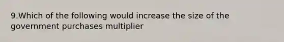 9.Which of the following would increase the size of the government purchases multiplier