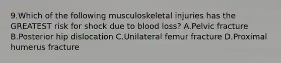 9.Which of the following musculoskeletal injuries has the GREATEST risk for shock due to blood loss? A.Pelvic fracture B.Posterior hip dislocation C.Unilateral femur fracture D.Proximal humerus fracture