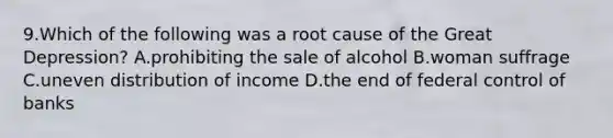 9.Which of the following was a root cause of the Great Depression? A.prohibiting the sale of alcohol B.woman suffrage C.uneven distribution of income D.the end of federal control of banks