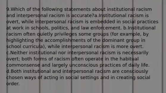 9.Which of the following statements about institutional racism and interpersonal racism is accurate?a.Institutional racism is overt, while interpersonal racism is embedded in social practices at work in schools, politics, and law enforcement. b.Institutional racism often quietly privileges some groups (for example, by highlighting the accomplishments of the dominant group in school curricula), while interpersonal racism is more overt. c.Neither institutional nor interpersonal racism is necessarily overt; both forms of racism often operate in the habitual commonsense and largely unconscious practices of daily life. d.Both institutional and interpersonal racism are consciously chosen ways of acting in social settings and in creating social order.