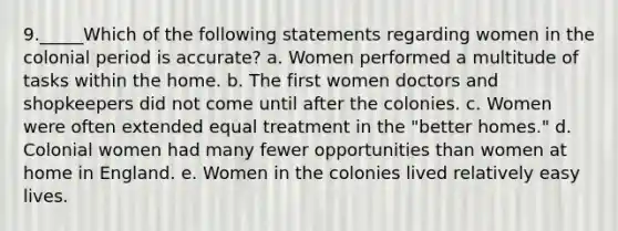 9._____Which of the following statements regarding women in the colonial period is accurate? a. Women performed a multitude of tasks within the home. b. The first women doctors and shopkeepers did not come until after the colonies. c. Women were often extended equal treatment in the "better homes." d. Colonial women had many fewer opportunities than women at home in England. e. Women in the colonies lived relatively easy lives.