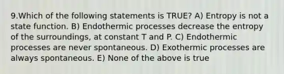 9.Which of the following statements is TRUE? A) Entropy is not a state function. B) Endothermic processes decrease the entropy of the surroundings, at constant T and P. C) Endothermic processes are never spontaneous. D) Exothermic processes are always spontaneous. E) None of the above is true