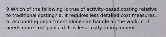 9.Which of the following is true of activity-based costing relative to traditional costing? a. It requires less detailed cost measures. b. Accounting department alone can handle all the work. c. It needs more cost pools. d. It is less costly to implement.