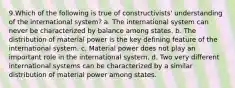 9.Which of the following is true of constructivists' understanding of the international system? a. The international system can never be characterized by balance among states. b. The distribution of material power is the key defining feature of the international system. c. Material power does not play an important role in the international system. d. Two very different international systems can be characterized by a similar distribution of material power among states.